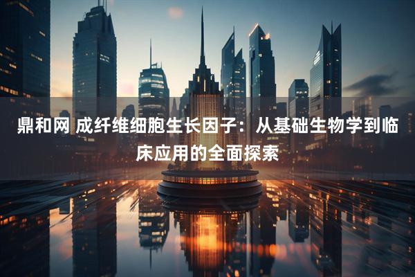 鼎和网 成纤维细胞生长因子：从基础生物学到临床应用的全面探索