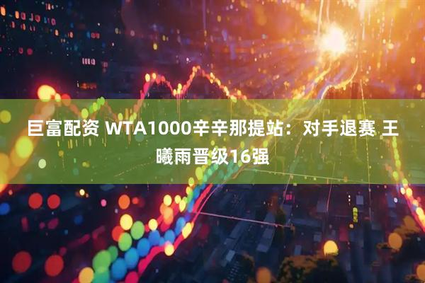 巨富配资 WTA1000辛辛那提站：对手退赛 王曦雨晋级16强